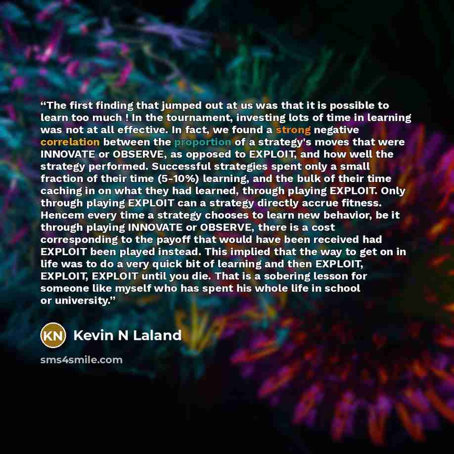 “The first finding that jumped out at us was that it is possible to learn too much ! In the tournament, investing lots of time in learning was not at all effective. In fact, we found a strong negative correlation between the proportion of a strategy's moves that were INNOVATE or OBSERVE, as opposed…” quote by Kevin N Laland