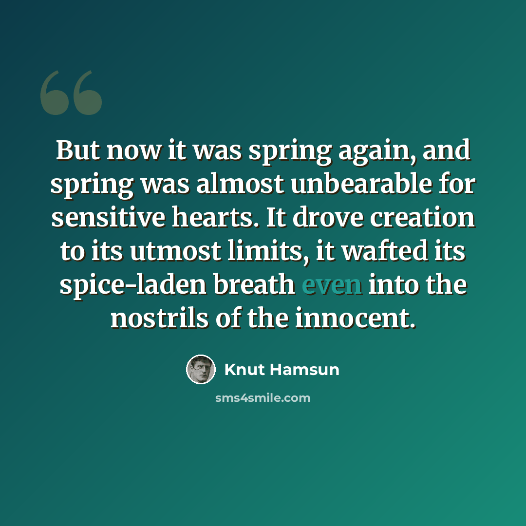 “But now it was spring again, and spring was almost unbearable for sensitive hearts. It drove creation to its utmost limits, it wafted its spice-laden breath even into the nostrils of the innocent.” quote by Knut Hamsun