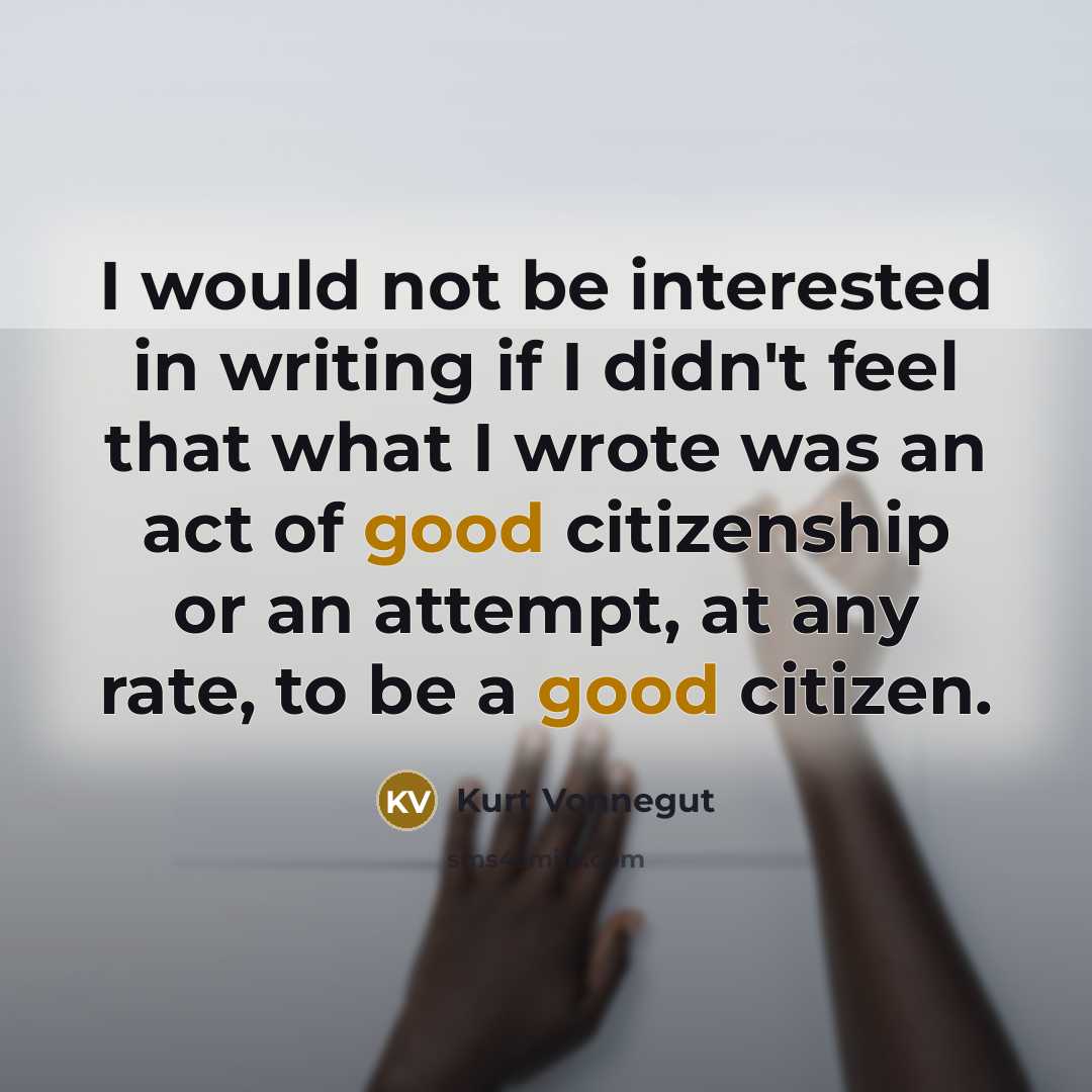 “I would not be interested in writing if I didn't feel that what I wrote was an act of good citizenship or an attempt, at any rate, to be a good citizen.” quote by Kurt Vonnegut