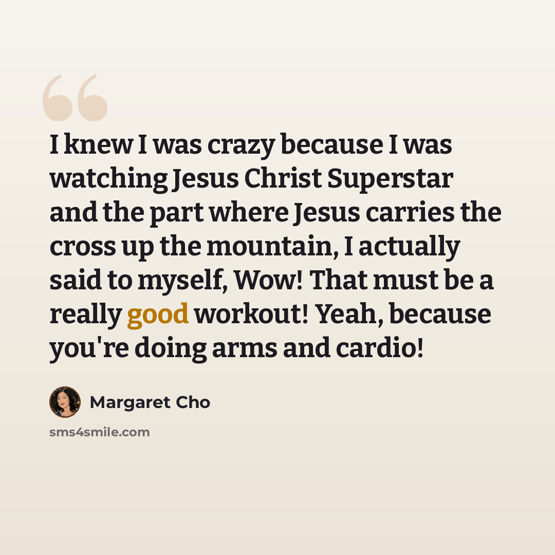 “I knew I was crazy because I was watching Jesus Christ Superstar and the part where Jesus carries the cross up the mountain, I actually said to myself, Wow! That must be a really good workout! Yeah, because you're doing arms and cardio!” quote by Margaret Cho