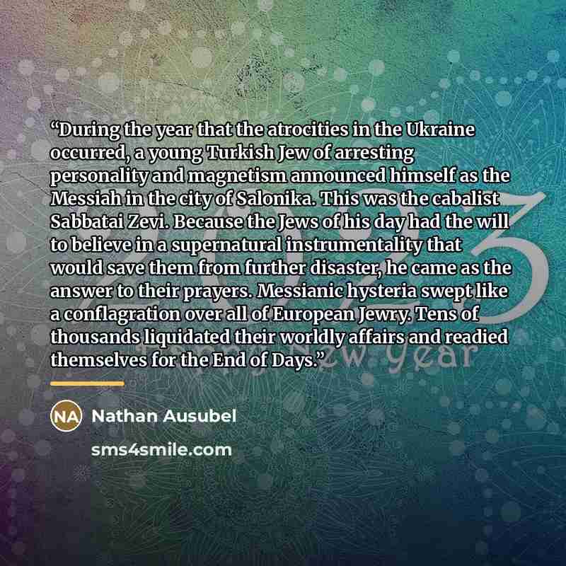 “During the year that the atrocities in the Ukraine occurred, a young Turkish Jew of arresting personality and magnetism announced himself as the Messiah in the city of Salonika. This was the cabalist Sabbatai Zevi. Because the Jews of his day had the will to believe in a supernatural…” quote by Nathan Ausubel