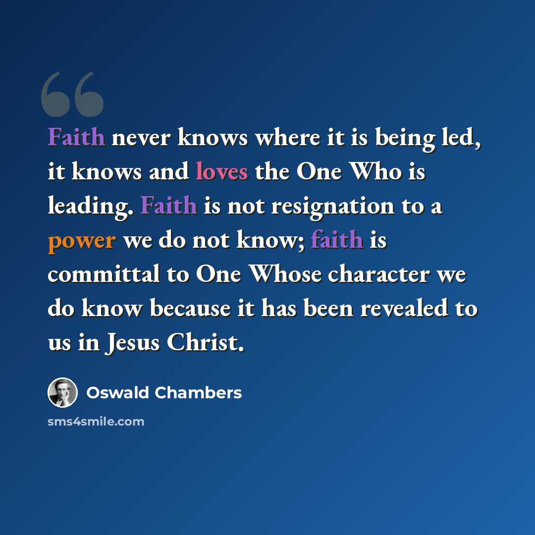 “Faith never knows where it is being led, it knows and loves the One Who is leading. Faith is not resignation to a power we do not know; faith is committal to One Whose character we do know because it has been revealed to us in Jesus Christ.” quote by Oswald Chambers