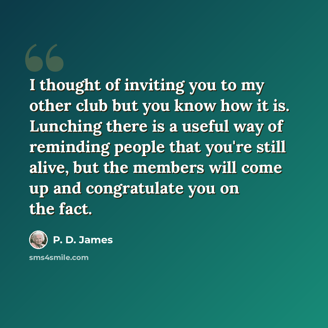“I thought of inviting you to my other club but you know how it is. Lunching there is a useful way of reminding people that you're still alive, but the members will come up and congratulate you on the fact.” quote by P. D. James