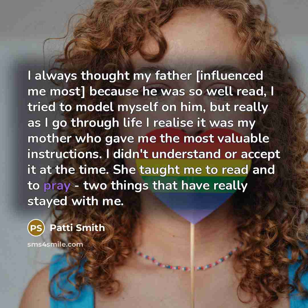 “I always thought my father [influenced me most] because he was so well read, I tried to model myself on him, but really as I go through life I realise it was my mother who gave me the most valuable instructions. I didn't understand or accept it at the time. She taught me to read and to pray - two…” quote by Patti Smith