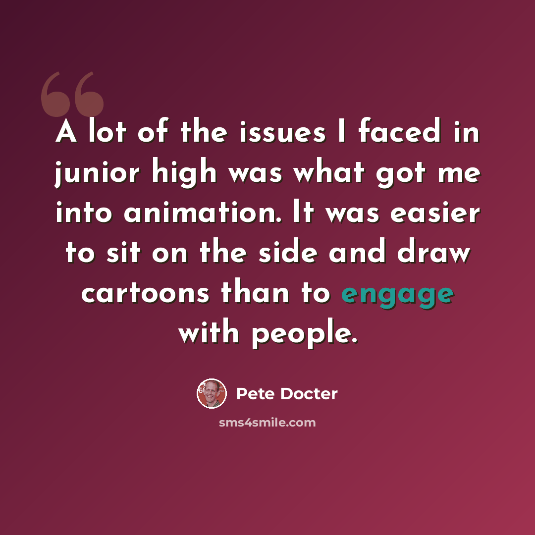 “A lot of the issues I faced in junior high was what got me into animation. It was easier to sit on the side and draw cartoons than to engage with people.” quote by Pete Docter