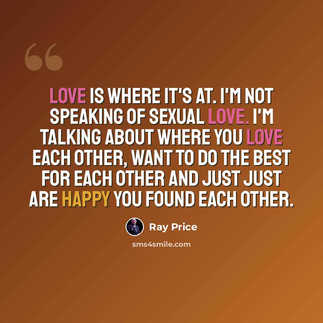 “Love is where it's at. I'm not speaking of sexual love. I'm talking about where you love each other, want to do the best for each other and just just are happy you found each other.” quote by Ray Price