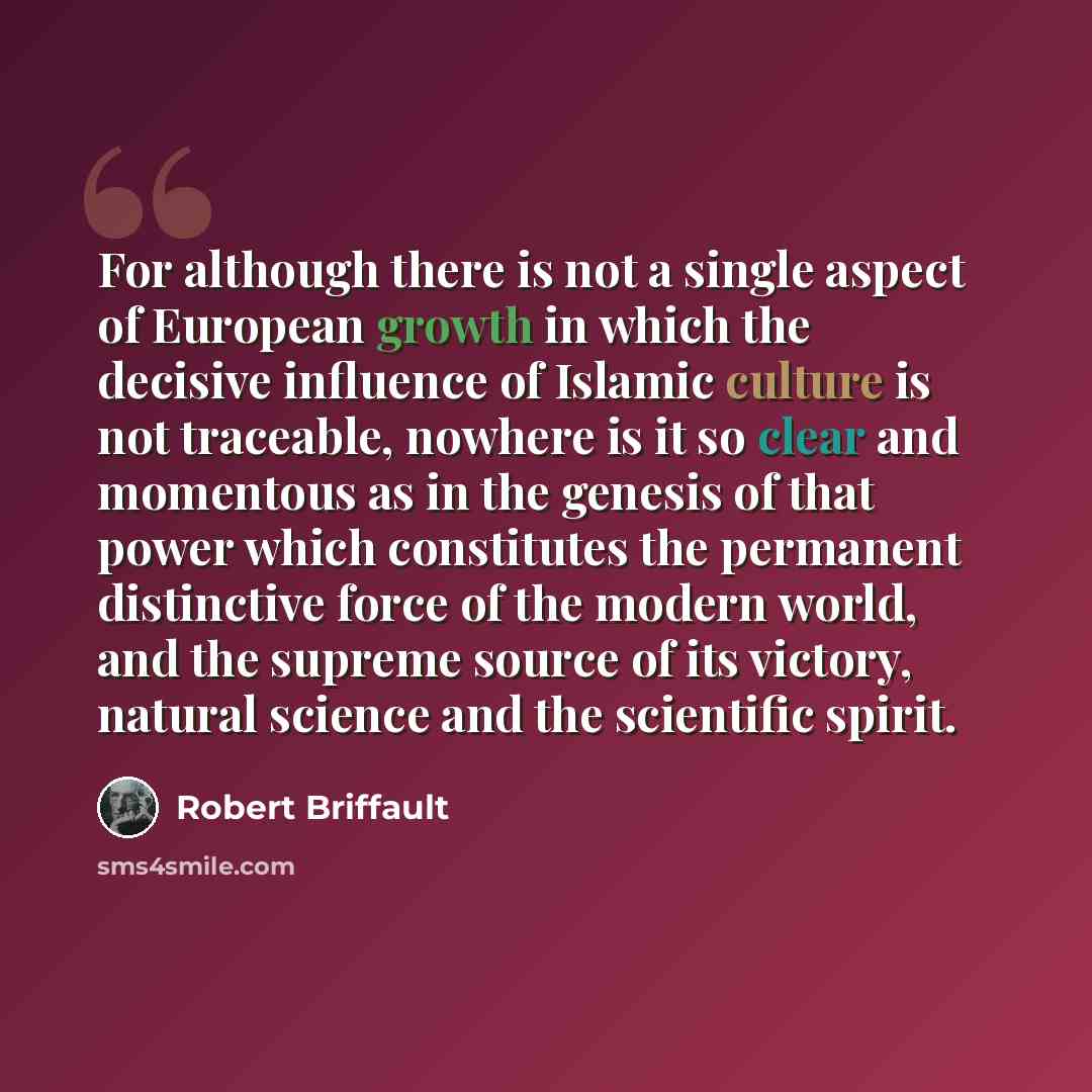 “For although there is not a single aspect of European growth in which the decisive influence of Islamic culture is not traceable, nowhere is it so clear and momentous as in the genesis of that power which constitutes the permanent distinctive force of the modern world, and the supreme source of…” quote by Robert Briffault