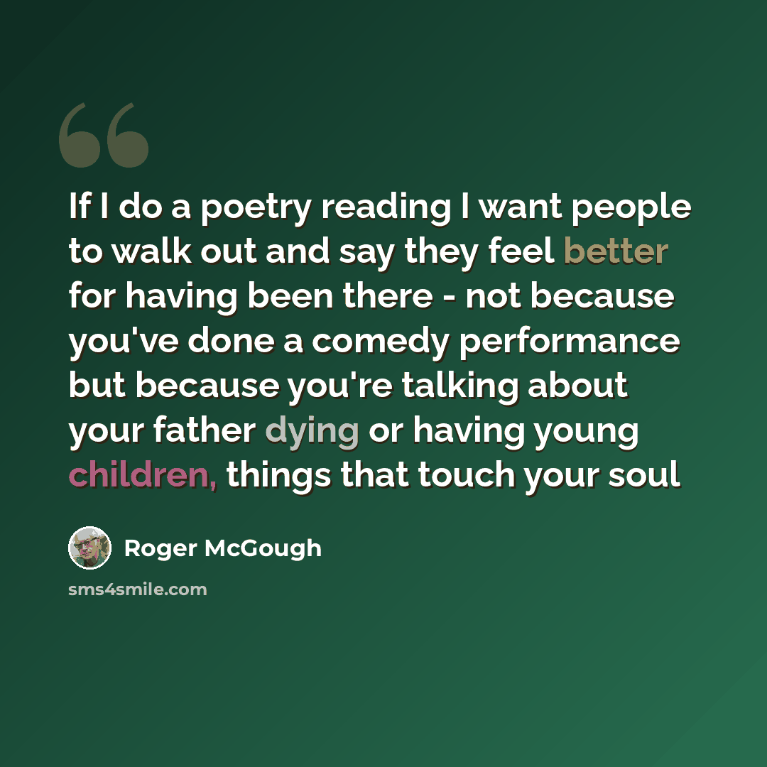 “If I do a poetry reading I want people to walk out and say they feel better for having been there - not because you've done a comedy performance but because you're talking about your father dying or having young children, things that touch your soul” quote by Roger McGough