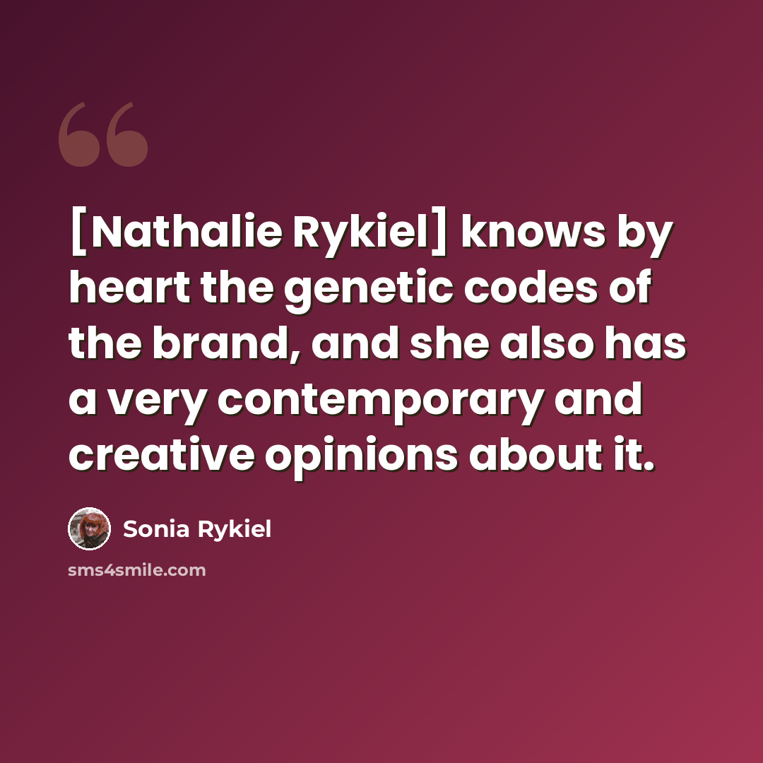 “[Nathalie Rykiel] knows by heart the genetic codes of the brand, and she also has a very contemporary and creative opinions about it.” quote by Sonia Rykiel