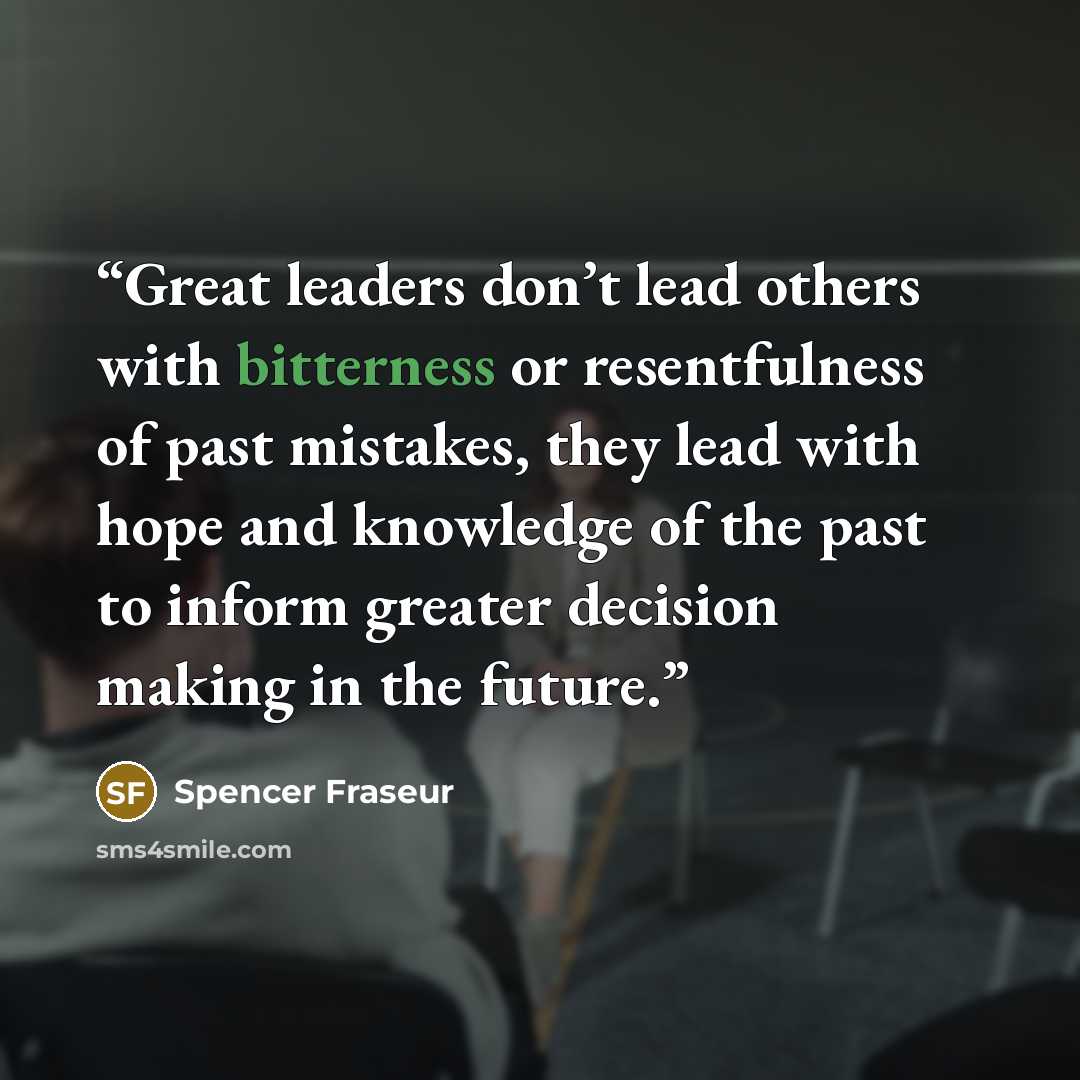 “Great leaders don’t lead others with bitterness or resentfulness of past mistakes, they lead with hope and knowledge of the past to inform greater decision making in the future.” quote by Spencer Fraseur