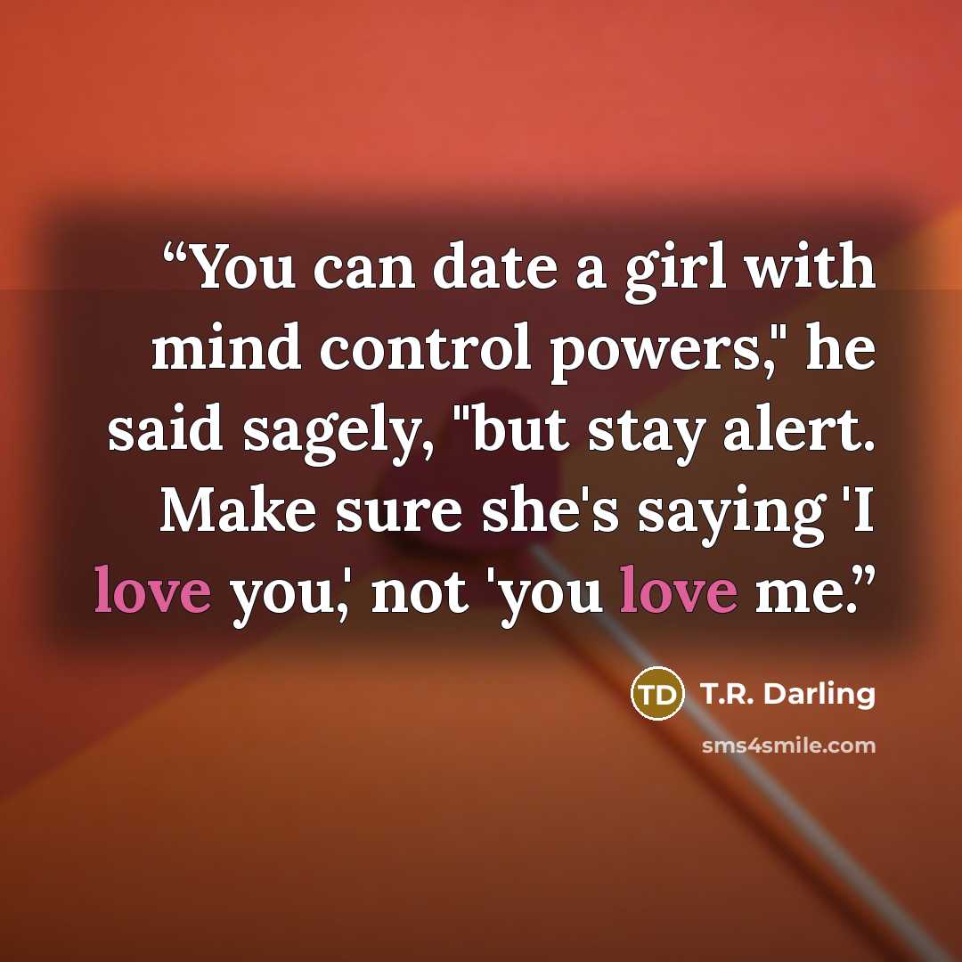 “You can date a girl with mind control powers," he said sagely, "but stay alert. Make sure she's saying 'I love you,' not 'you love me.” quote by T.R. Darling