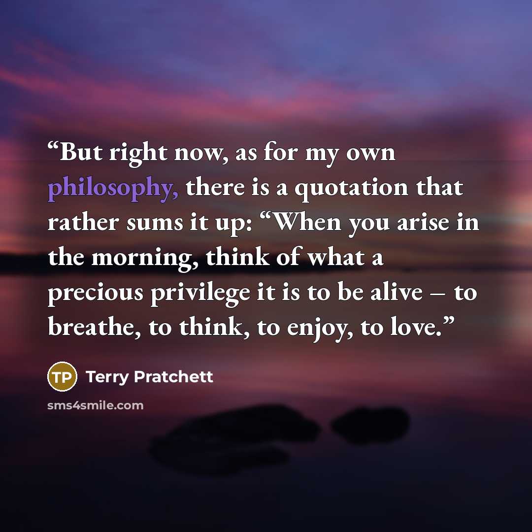 “But right now, as for my own philosophy, there is a quotation that rather sums it up: “When you arise in the morning, think of what a precious privilege it is to be alive – to breathe, to think, to enjoy, to love.” quote by Terry Pratchett