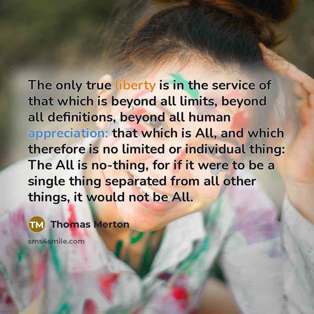 “The only true liberty is in the service of that which is beyond all limits, beyond all definitions, beyond all human appreciation: that which is All, and which therefore is no limited or individual thing: The All is no-thing, for if it were to be a single thing separated from all other things, it…” quote by Thomas Merton