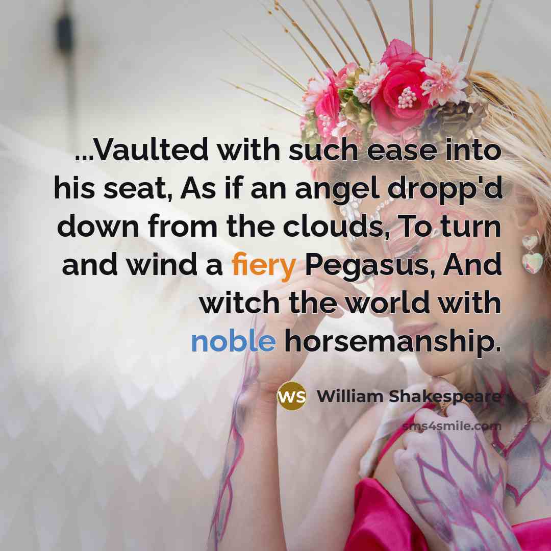 “...Vaulted with such ease into his seat, As if an angel dropp'd down from the clouds, To turn and wind a fiery Pegasus, And witch the world with noble horsemanship.” quote by William Shakespeare