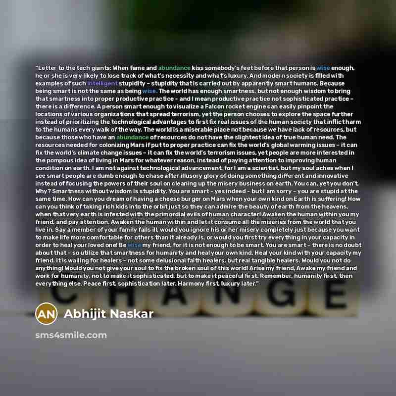 “Letter to the tech giants: When fame and abundance kiss somebody’s feet before that person is wise enough, he or she is very likely to lose track of what’s necessity and what’s luxury. And modern society is filled with examples of such intelligent stupidity – stupidity that is carried out by…” quote by Abhijit Naskar