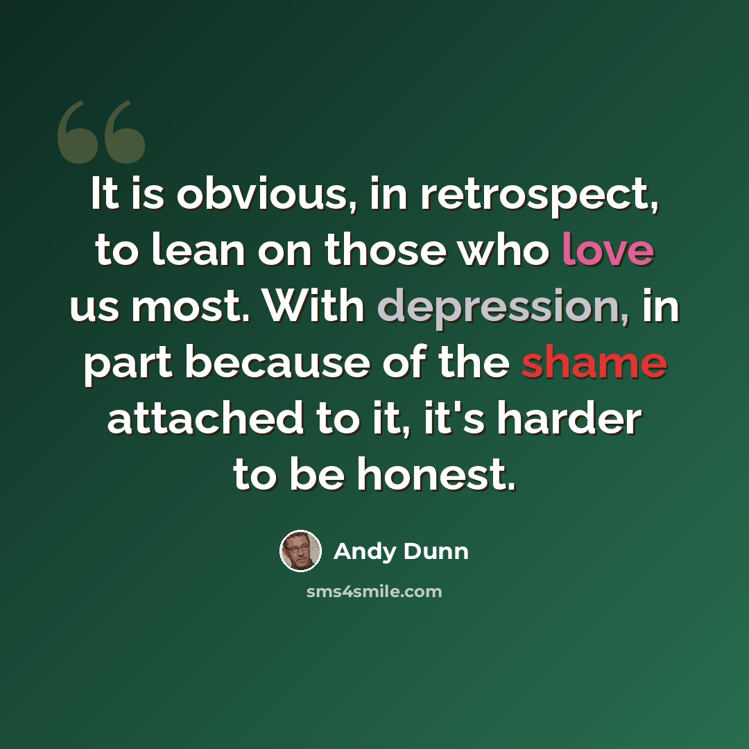 “It is obvious, in retrospect, to lean on those who love us most. With depression, in part because of the shame attached to it, it's harder to be honest.” quote by Andy Dunn