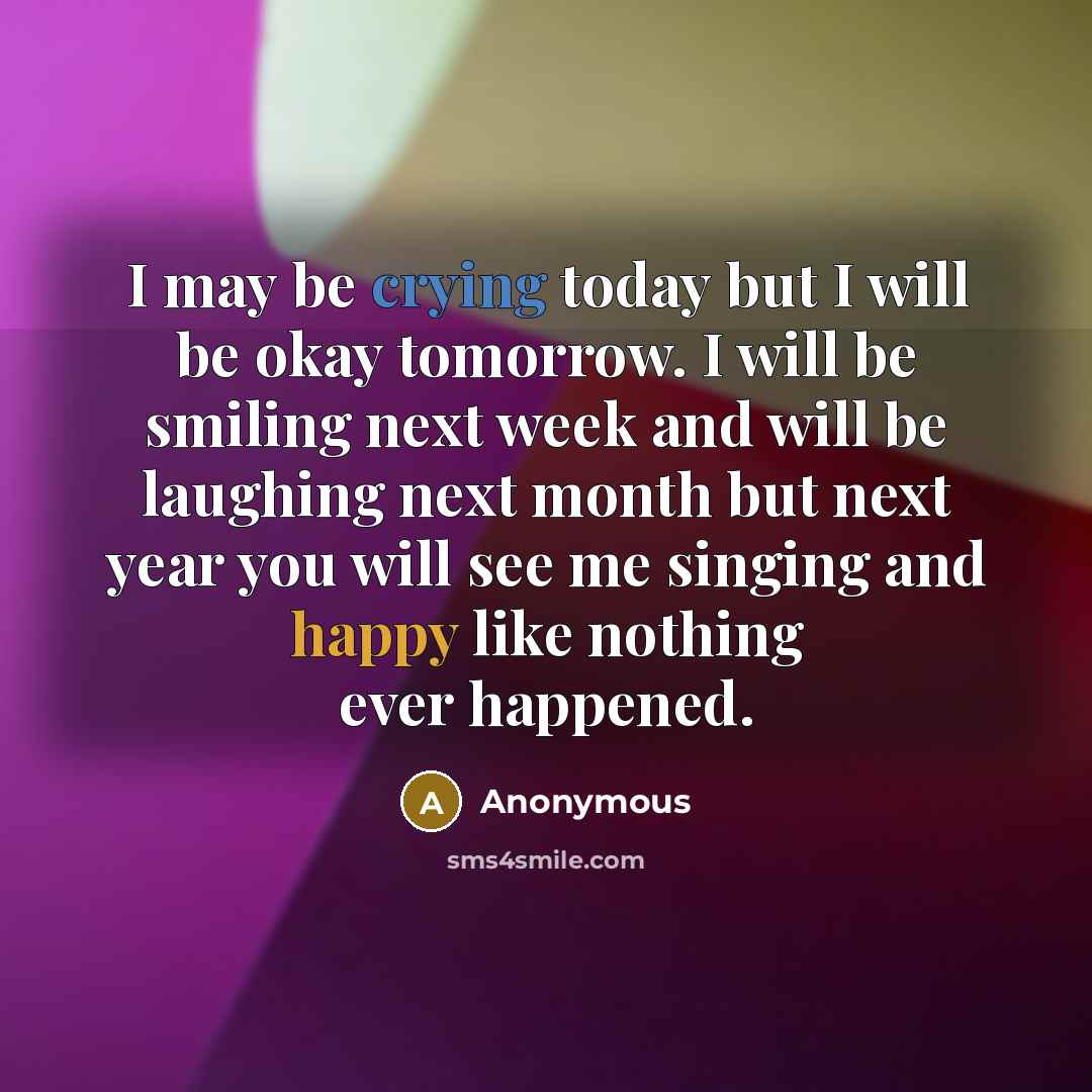 “I may be crying today but I will be okay tomorrow. I will be smiling next week and will be laughing next month but next year you will see me singing and happy like nothing ever happened.” quote by Anonymous