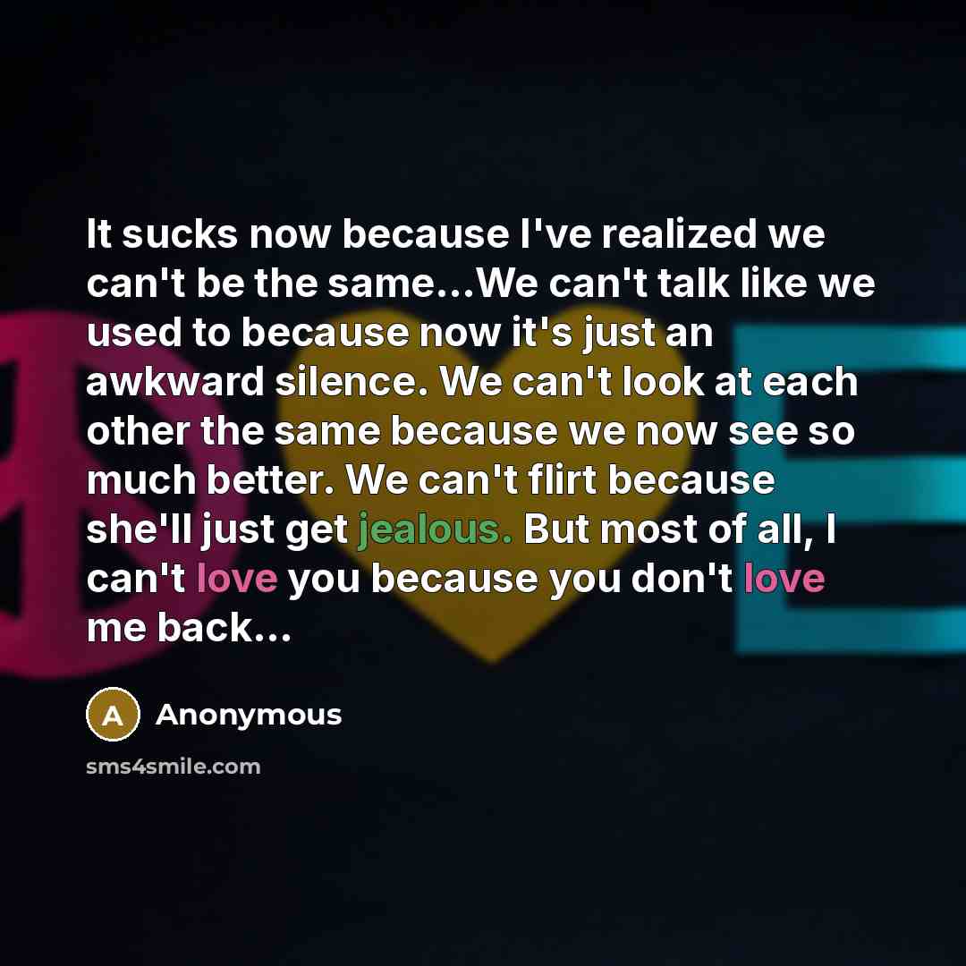 “It sucks now because I've realized we can't be the same...We can't talk like we used to because now it's just an awkward silence. We can't look at each other the same because we now see so much better. We can't flirt because she'll just get jealous. But most of all, I can't love you because you…” quote by Anonymous