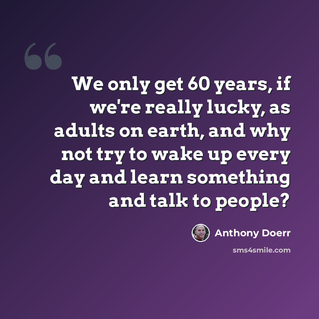 “We only get 60 years, if we're really lucky, as adults on earth, and why not try to wake up every day and learn something and talk to people?” quote by Anthony Doerr