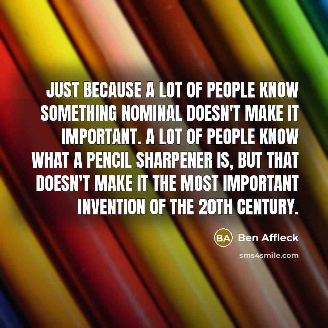 “Just because a lot of people know something nominal doesn't make it important. A lot of people know what a pencil sharpener is, but that doesn't make it the most important invention of the 20th century.” quote by Ben Affleck