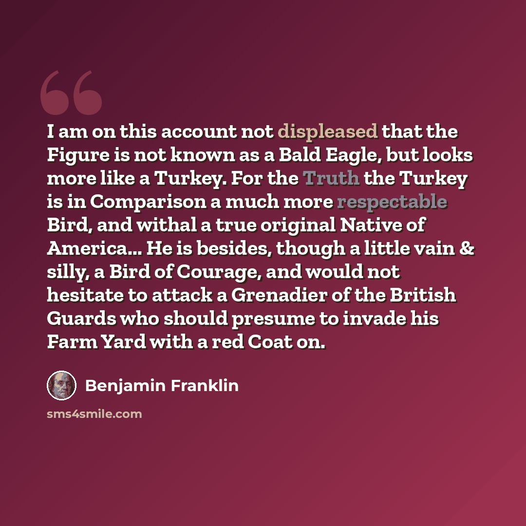 “I am on this account not displeased that the Figure is not known as a Bald Eagle, but looks more like a Turkey. For the Truth the Turkey is in Comparison a much more respectable Bird, and withal a true original Native of America... He is besides, though a little vain & silly, a Bird of Courage…” quote by Benjamin Franklin