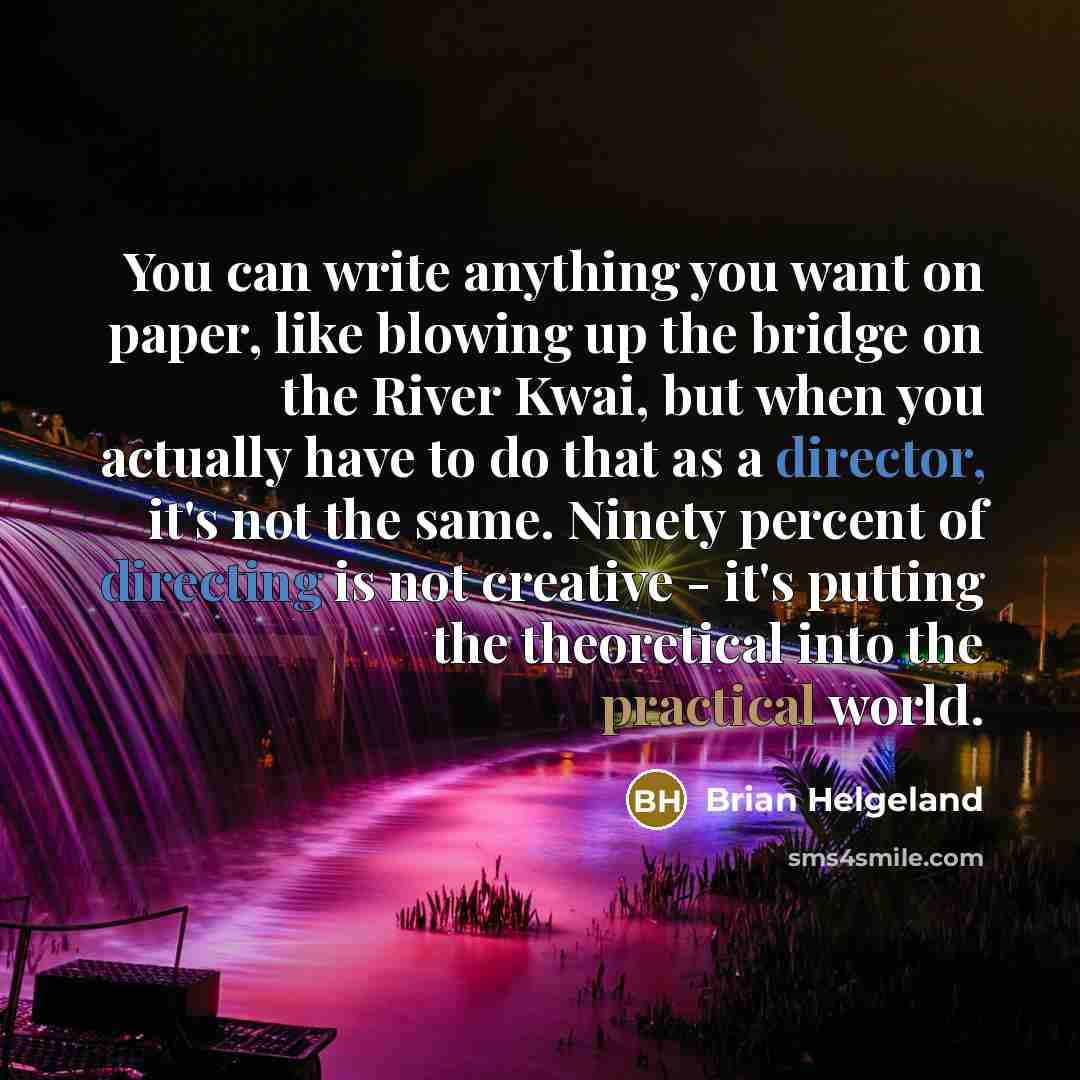 “You can write anything you want on paper, like blowing up the bridge on the River Kwai, but when you actually have to do that as a director, it's not the same. Ninety percent of directing is not creative - it's putting the theoretical into the practical world.” quote by Brian Helgeland