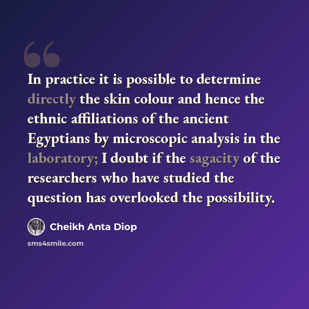 “In practice it is possible to determine directly the skin colour and hence the ethnic affiliations of the ancient Egyptians by microscopic analysis in the laboratory; I doubt if the sagacity of the researchers who have studied the question has overlooked the possibility.” quote by Cheikh Anta Diop