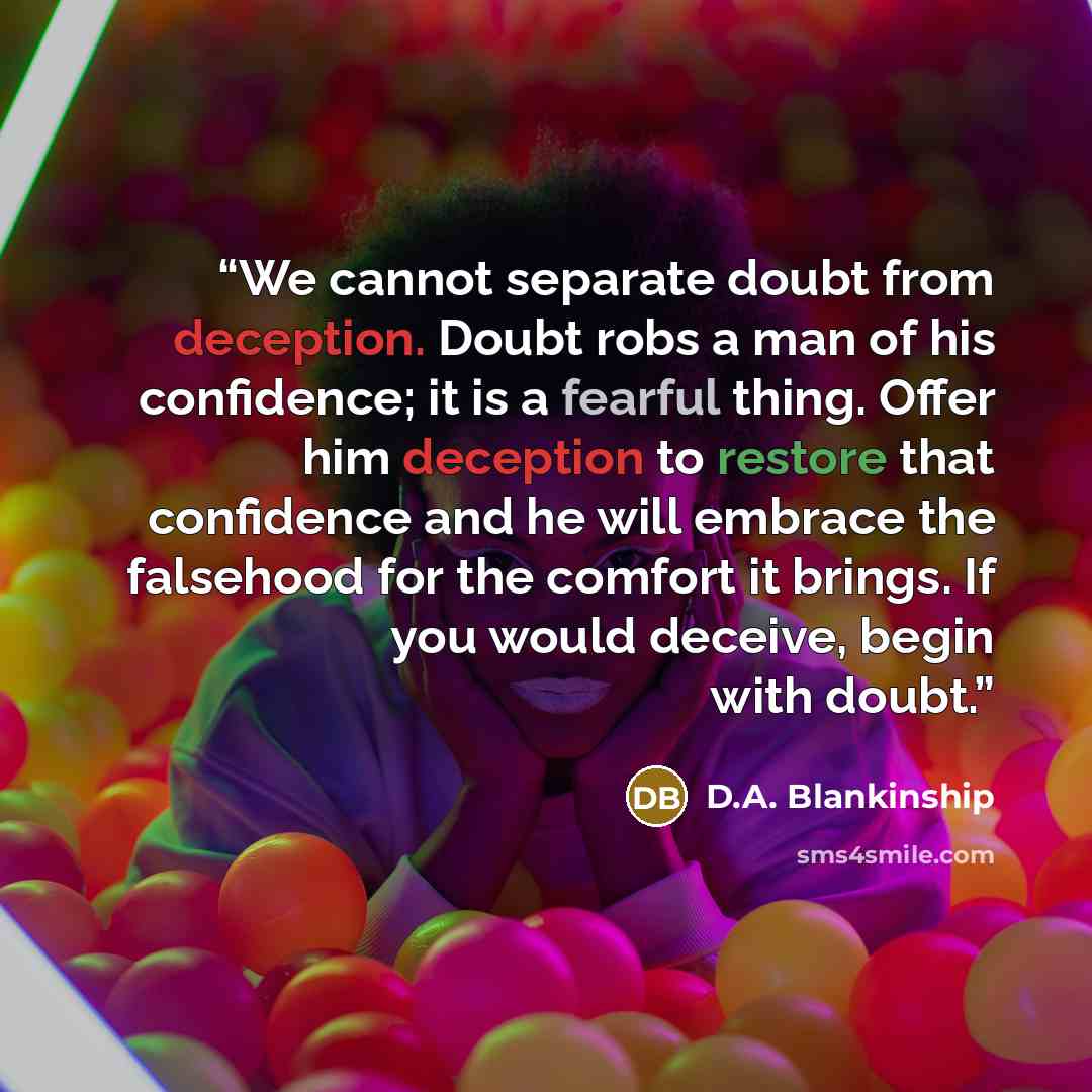 “We cannot separate doubt from deception. Doubt robs a man of his confidence; it is a fearful thing. Offer him deception to restore that confidence and he will embrace the falsehood for the comfort it brings. If you would deceive, begin with doubt.” quote by D.A. Blankinship