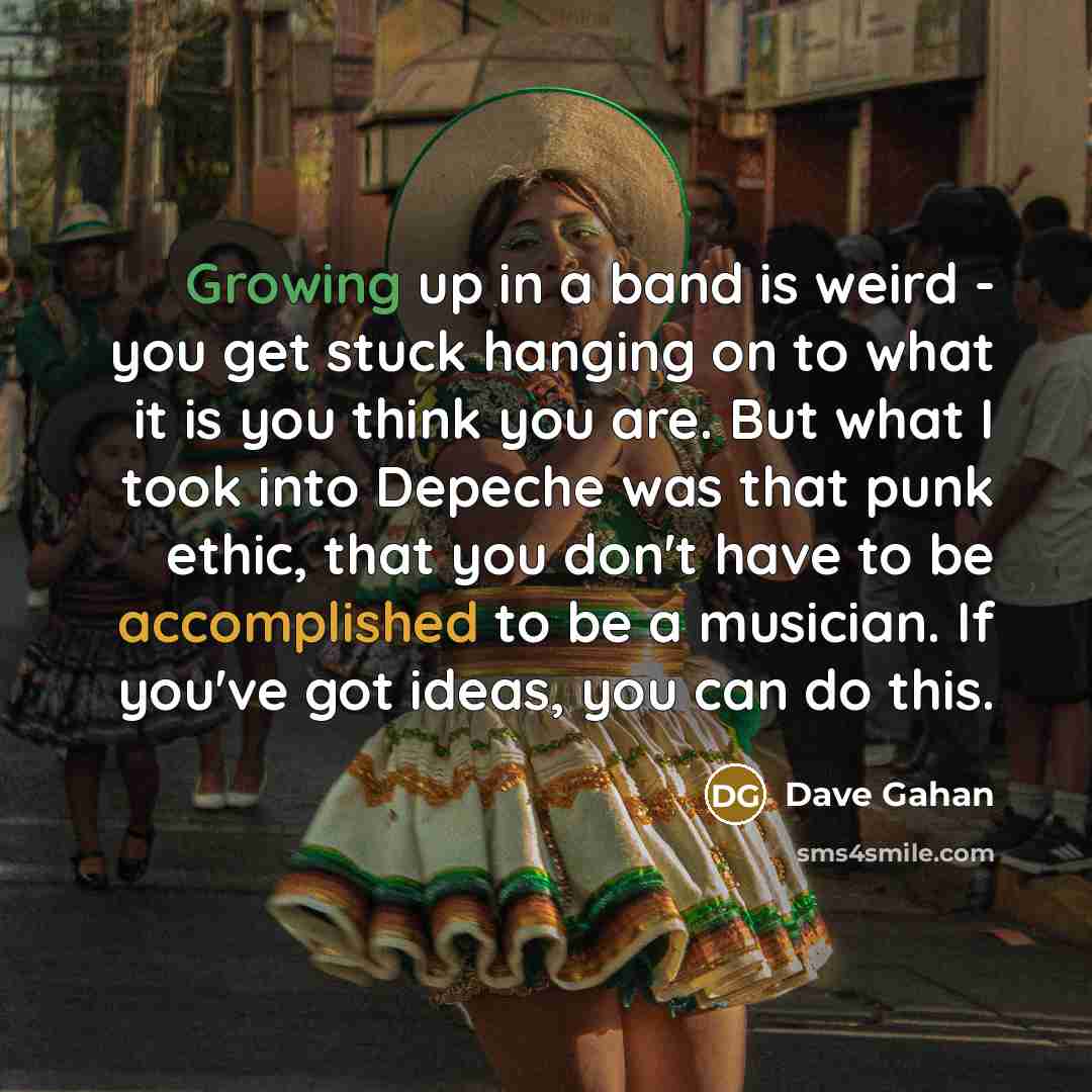 “Growing up in a band is weird - you get stuck hanging on to what it is you think you are. But what I took into Depeche was that punk ethic, that you don't have to be accomplished to be a musician. If you've got ideas, you can do this.” quote by Dave Gahan