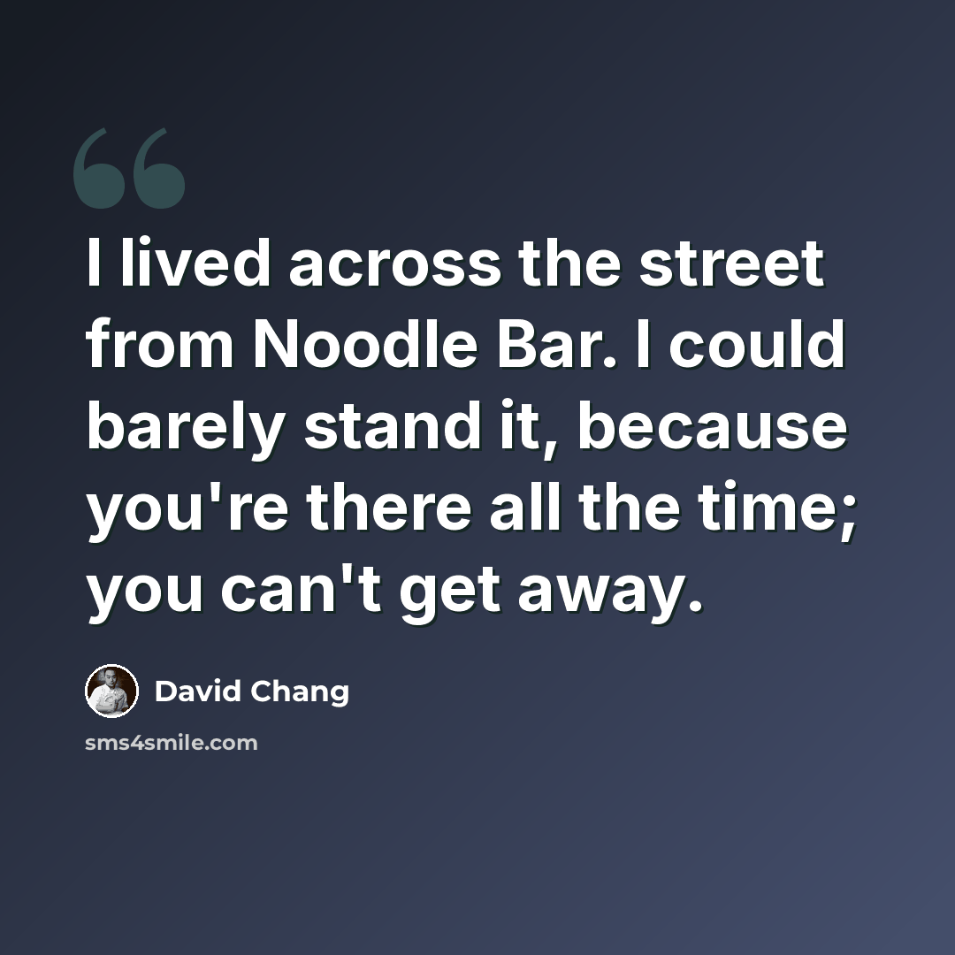 “I lived across the street from Noodle Bar. I could barely stand it, because you're there all the time; you can't get away.” quote by David Chang