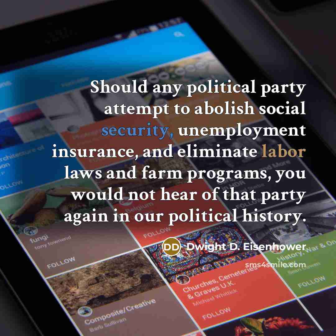 “Should any political party attempt to abolish social security, unemployment insurance, and eliminate labor laws and farm programs, you would not hear of that party again in our political history.” quote by Dwight D. Eisenhower