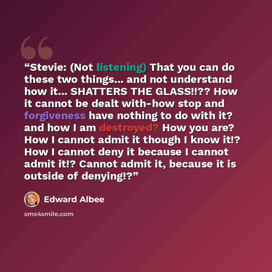 “Stevie: (Not listening) That you can do these two things... and not understand how it... SHATTERS THE GLASS!!?? How it cannot be dealt with-how stop and forgiveness have nothing to do with it? and how I am destroyed? How you are? How I cannot admit it though I know it!? How I cannot deny it…” quote by Edward Albee