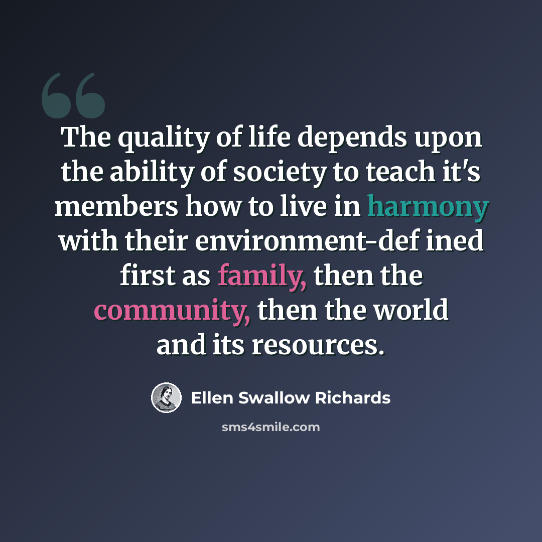 “The quality of life depends upon the ability of society to teach it's members how to live in harmony with their environment-def ined first as family, then the community, then the world and its resources.” quote by Ellen Swallow Richards