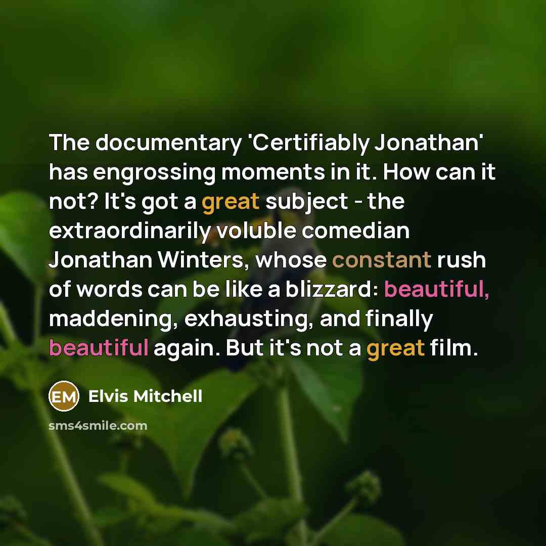 “The documentary 'Certifiably Jonathan' has engrossing moments in it. How can it not? It's got a great subject - the extraordinarily voluble comedian Jonathan Winters, whose constant rush of words can be like a blizzard: beautiful, maddening, exhausting, and finally beautiful again. But it's not a…” quote by Elvis Mitchell