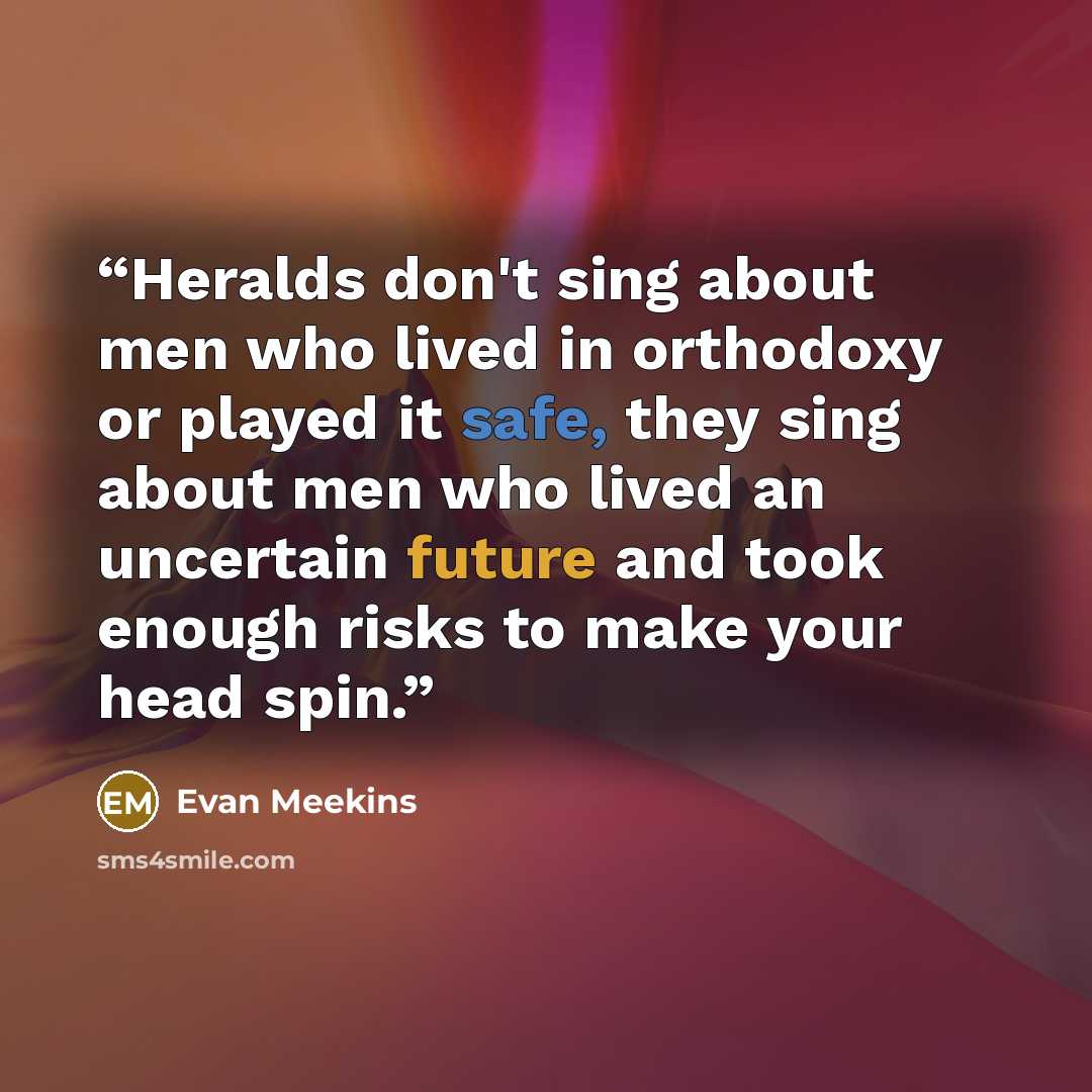 “Heralds don't sing about men who lived in orthodoxy or played it safe, they sing about men who lived an uncertain future and took enough risks to make your head spin.” quote by Evan Meekins