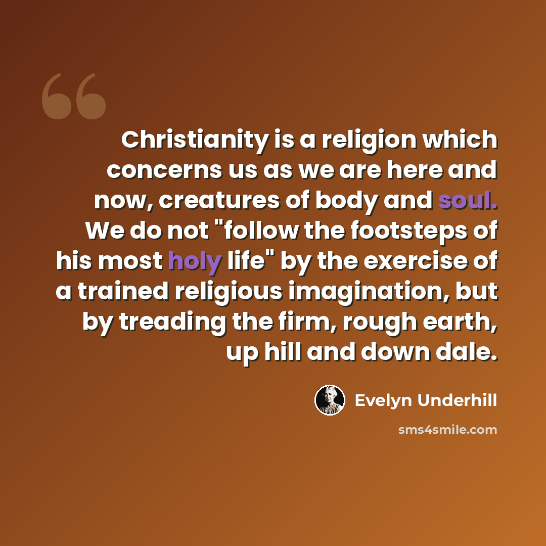 “Christianity is a religion which concerns us as we are here and now, creatures of body and soul. We do not "follow the footsteps of his most holy life" by the exercise of a trained religious imagination, but by treading the firm, rough earth, up hill and down dale.” quote by Evelyn Underhill