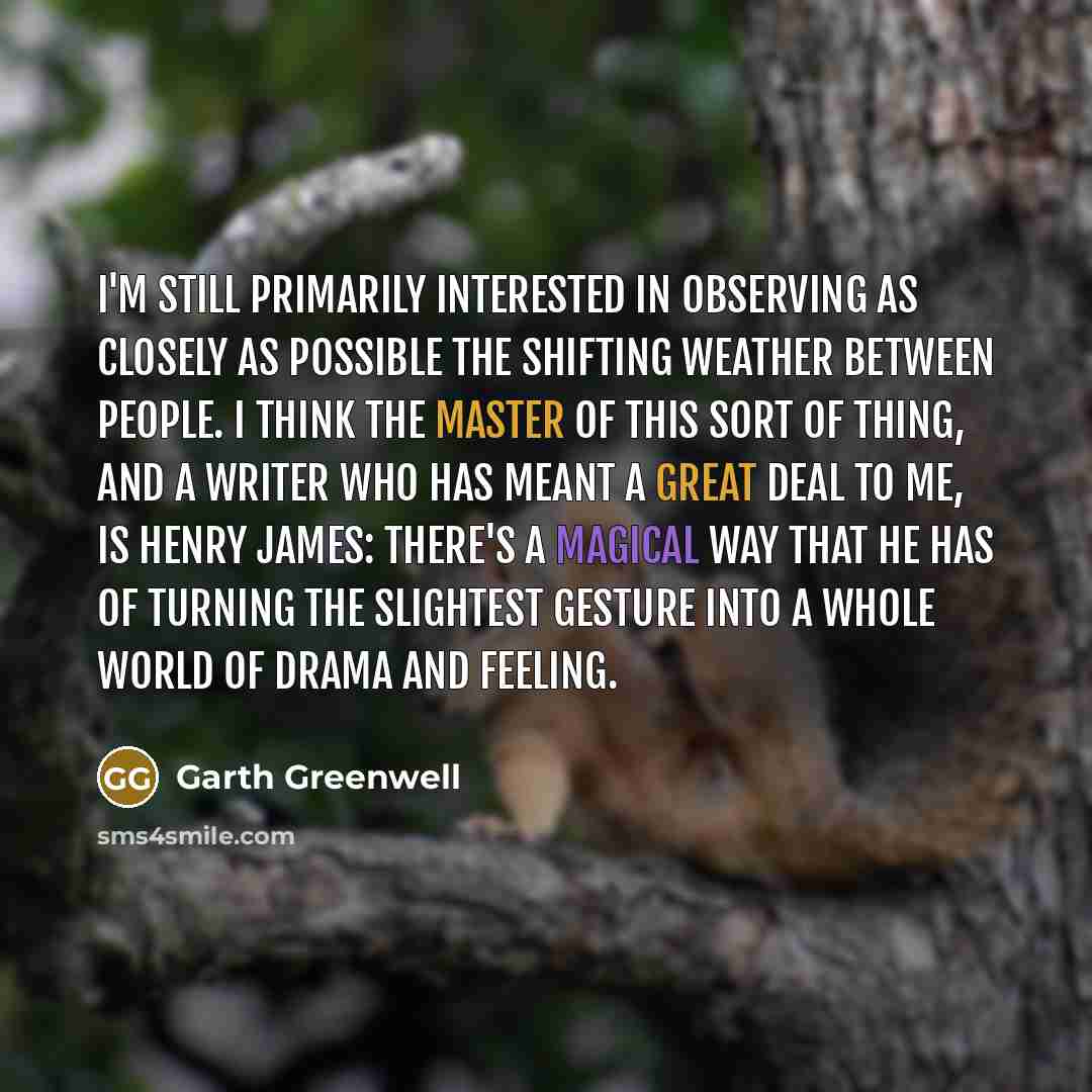 “I'm still primarily interested in observing as closely as possible the shifting weather between people. I think the master of this sort of thing, and a writer who has meant a great deal to me, is Henry James: there's a magical way that he has of turning the slightest gesture into a whole world of…” quote by Garth Greenwell