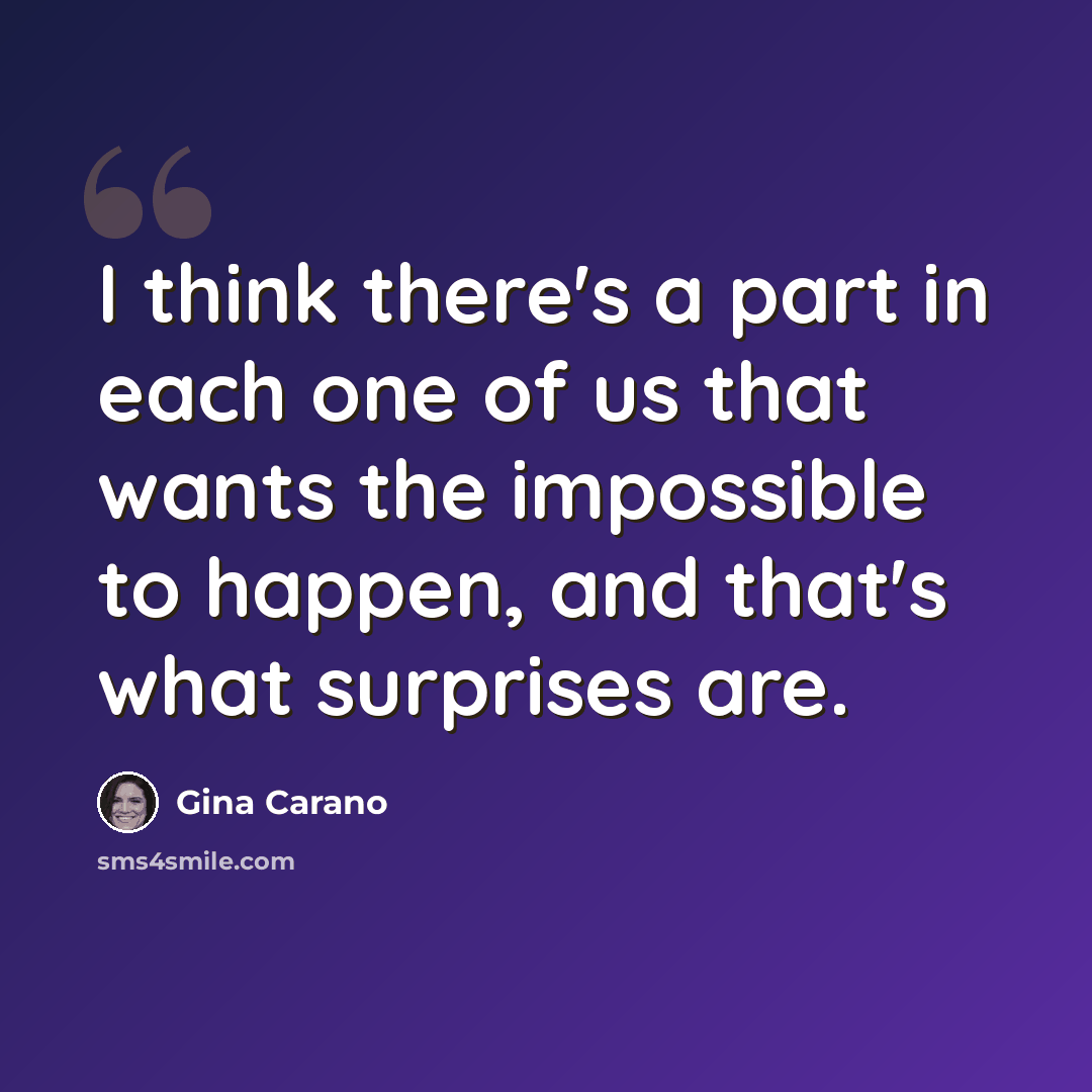 “I think there's a part in each one of us that wants the impossible to happen, and that's what surprises are.” quote by Gina Carano