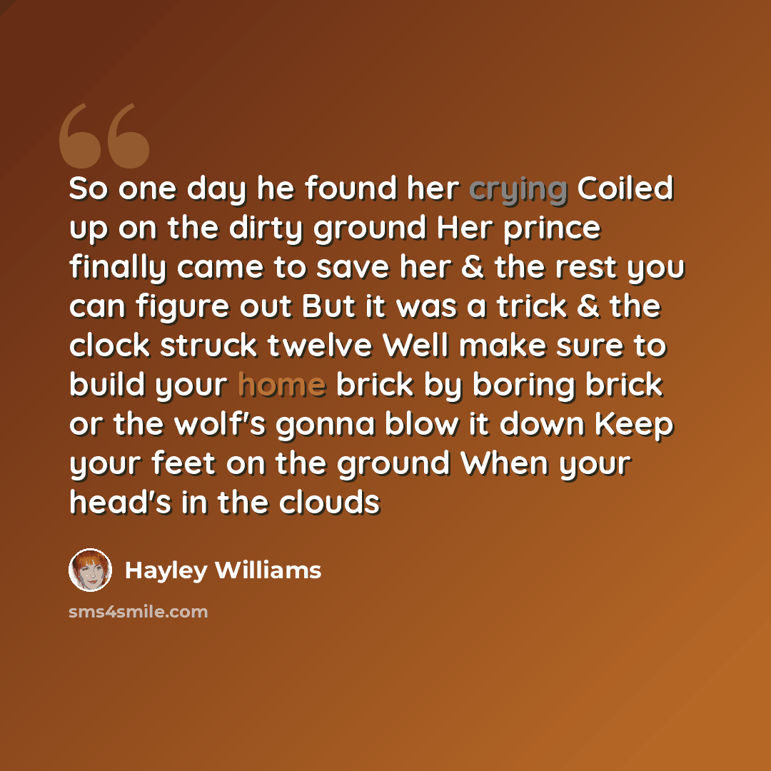 “So one day he found her crying Coiled up on the dirty ground Her prince finally came to save her & the rest you can figure out But it was a trick & the clock struck twelve Well make sure to build your home brick by boring brick or the wolf's gonna blow it down Keep your feet on the ground When…” quote by Hayley Williams