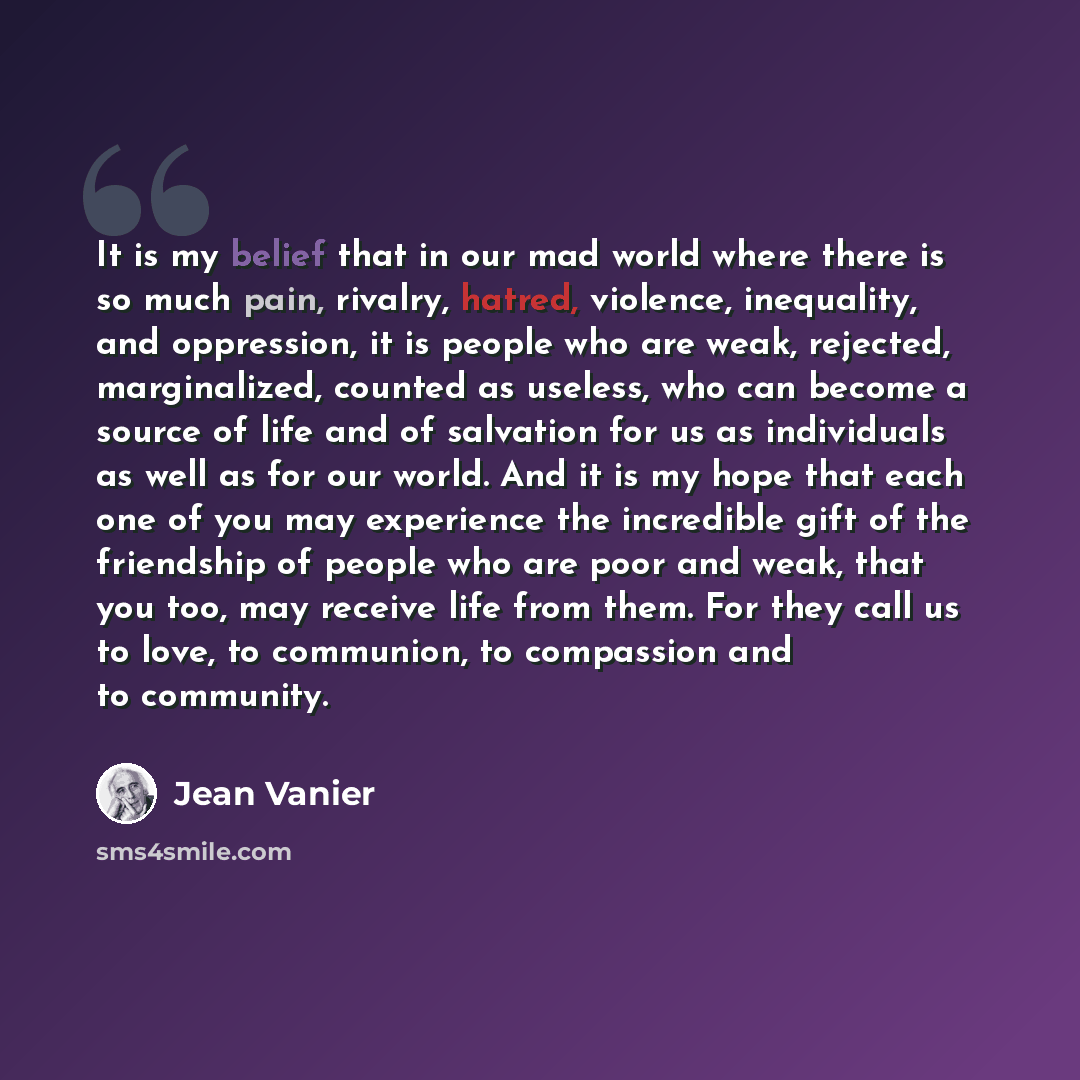 “It is my belief that in our mad world where there is so much pain, rivalry, hatred, violence, inequality, and oppression, it is people who are weak, rejected, marginalized, counted as useless, who can become a source of life and of salvation for us as individuals as well as for our world. And it…” quote by Jean Vanier