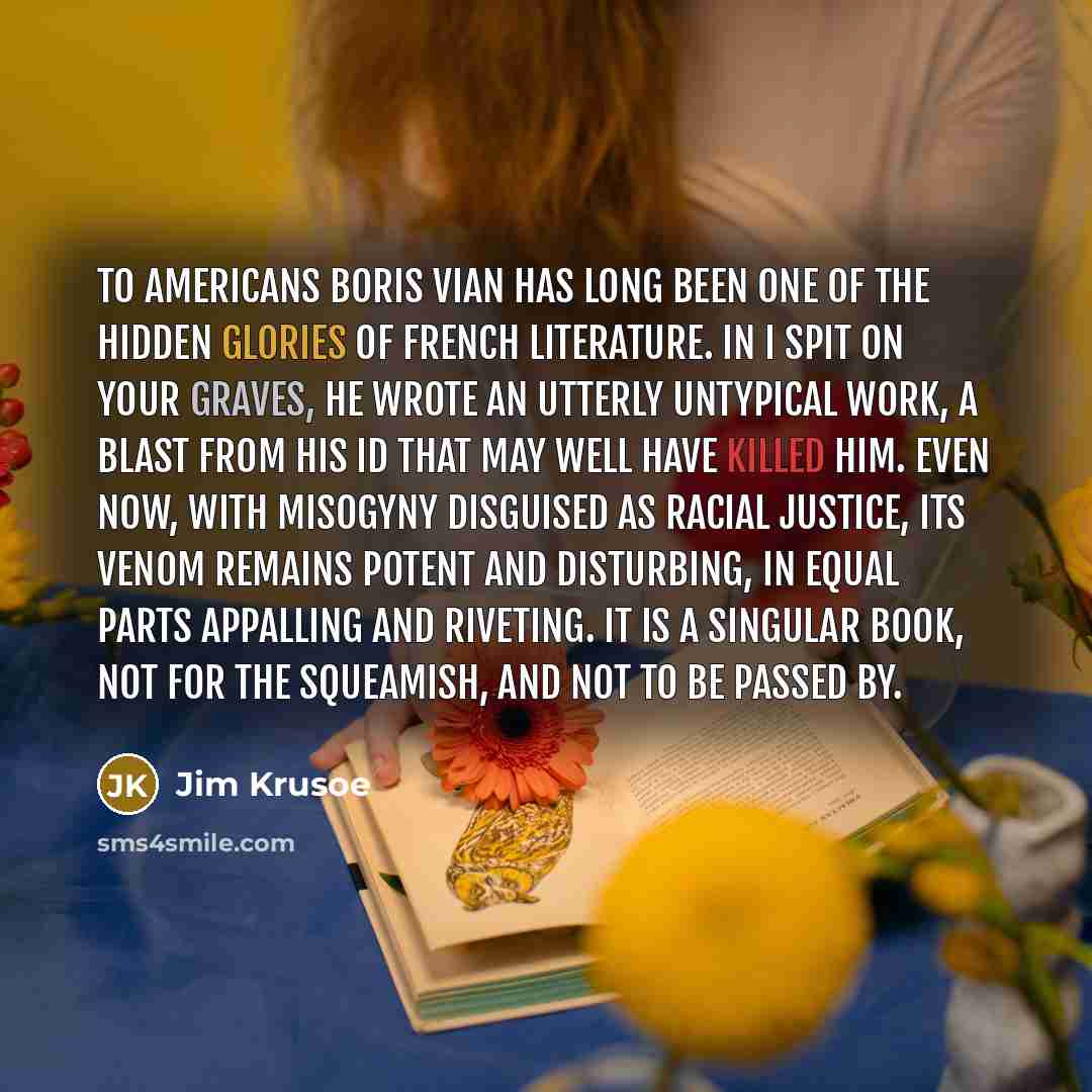 “To Americans Boris Vian has long been one of the hidden glories of French literature. In I Spit on Your Graves, he wrote an utterly untypical work, a blast from his Id that may well have killed him. Even now, with misogyny disguised as racial justice, its venom remains potent and disturbing, in…” quote by Jim Krusoe