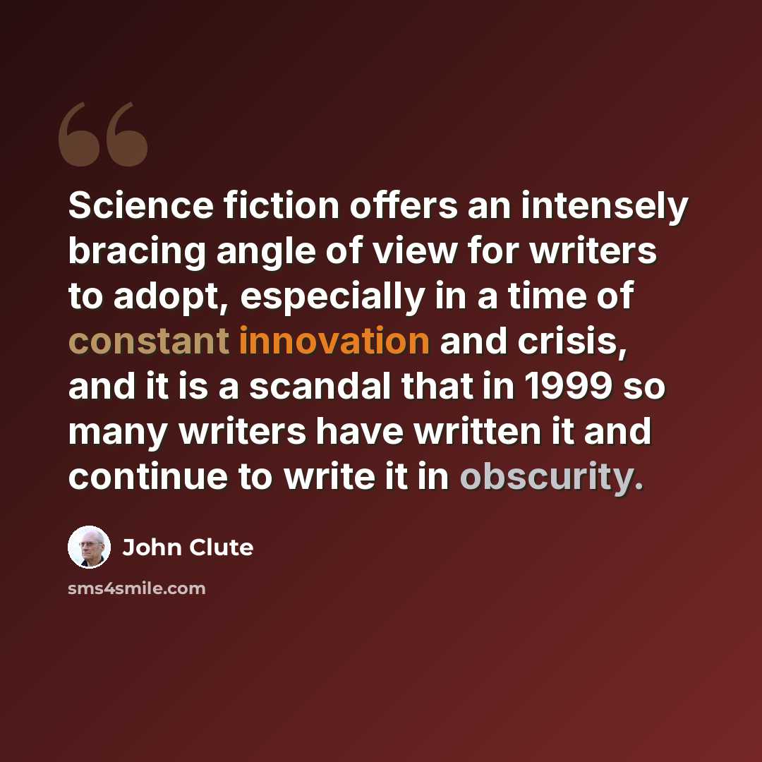 “Science fiction offers an intensely bracing angle of view for writers to adopt, especially in a time of constant innovation and crisis, and it is a scandal that in 1999 so many writers have written it and continue to write it in obscurity.” quote by John Clute