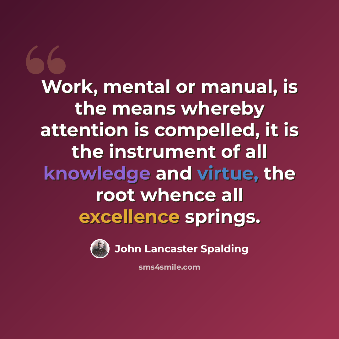 “Work, mental or manual, is the means whereby attention is compelled, it is the instrument of all knowledge and virtue, the root whence all excellence springs.” quote by John Lancaster Spalding