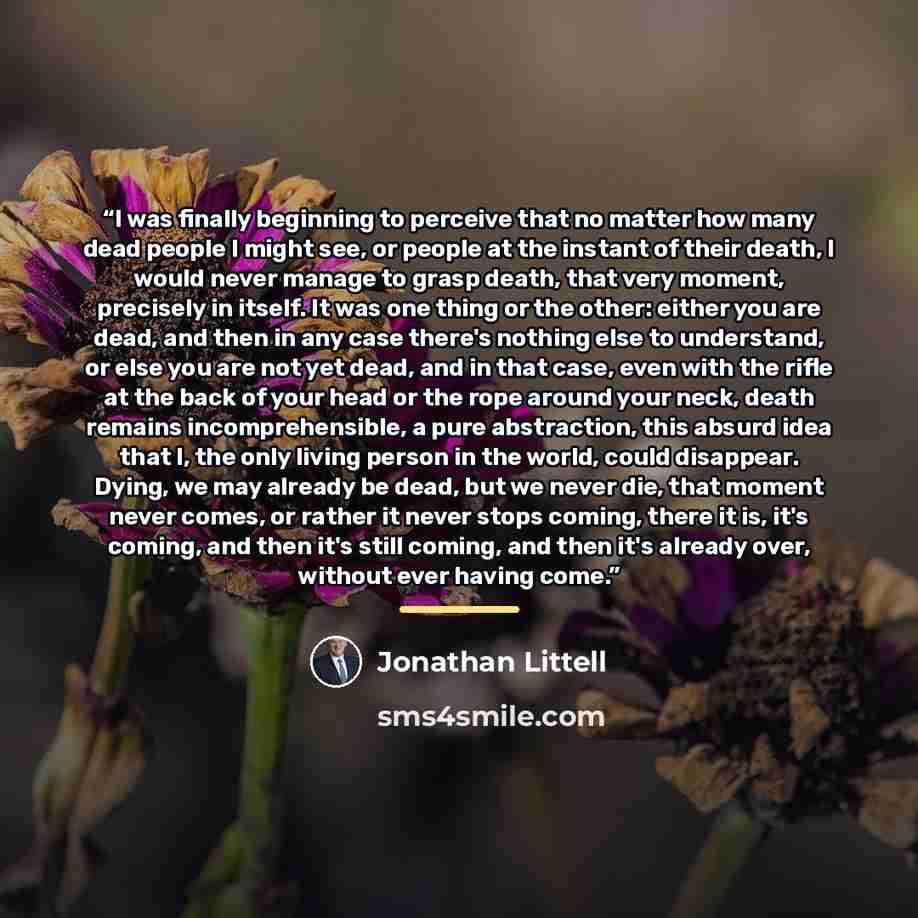 “I was finally beginning to perceive that no matter how many dead people I might see, or people at the instant of their death, I would never manage to grasp death, that very moment, precisely in itself. It was one thing or the other: either you are dead, and then in any case there's nothing else to…” quote by Jonathan Littell