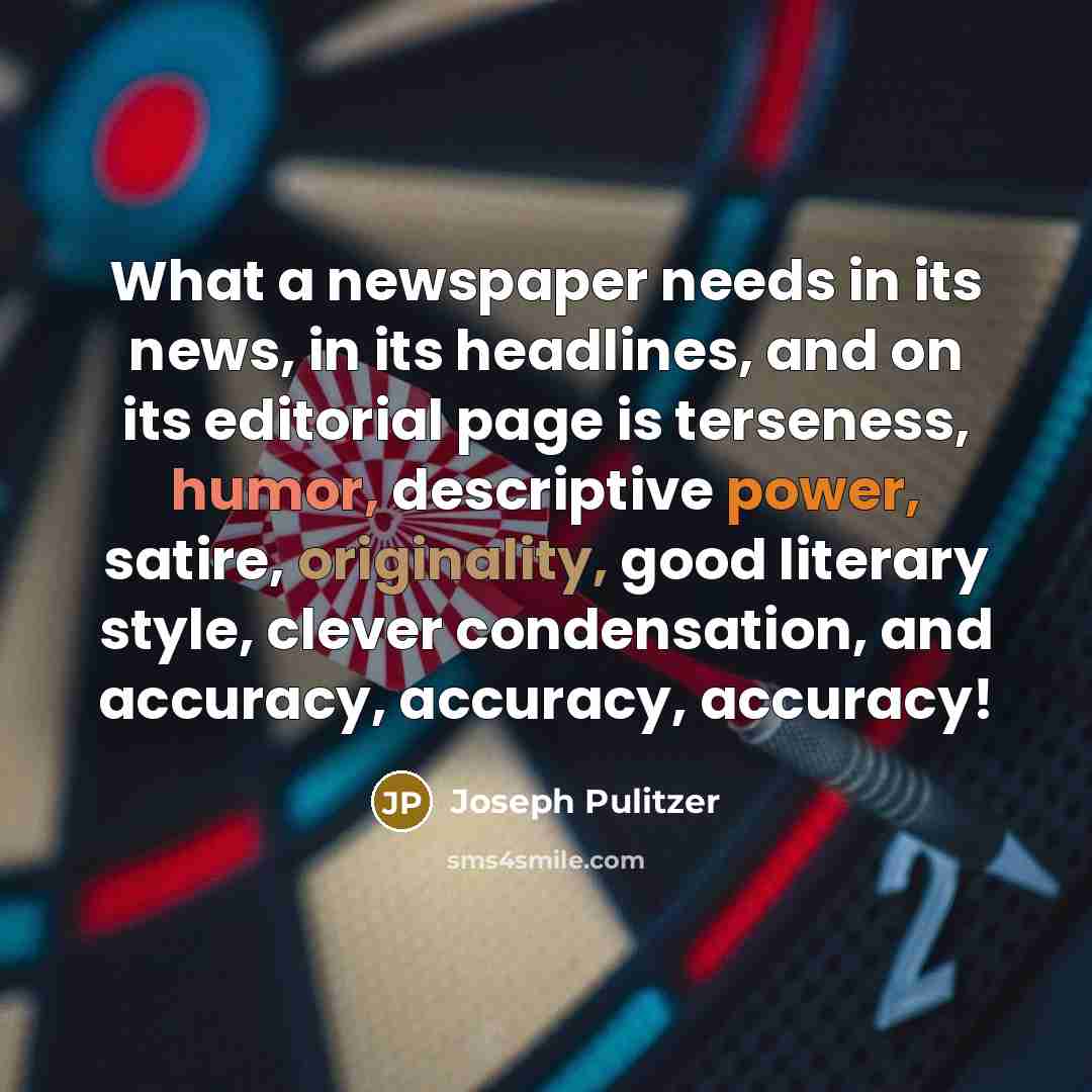 “What a newspaper needs in its news, in its headlines, and on its editorial page is terseness, humor, descriptive power, satire, originality, good literary style, clever condensation, and accuracy, accuracy, accuracy!” quote by Joseph Pulitzer