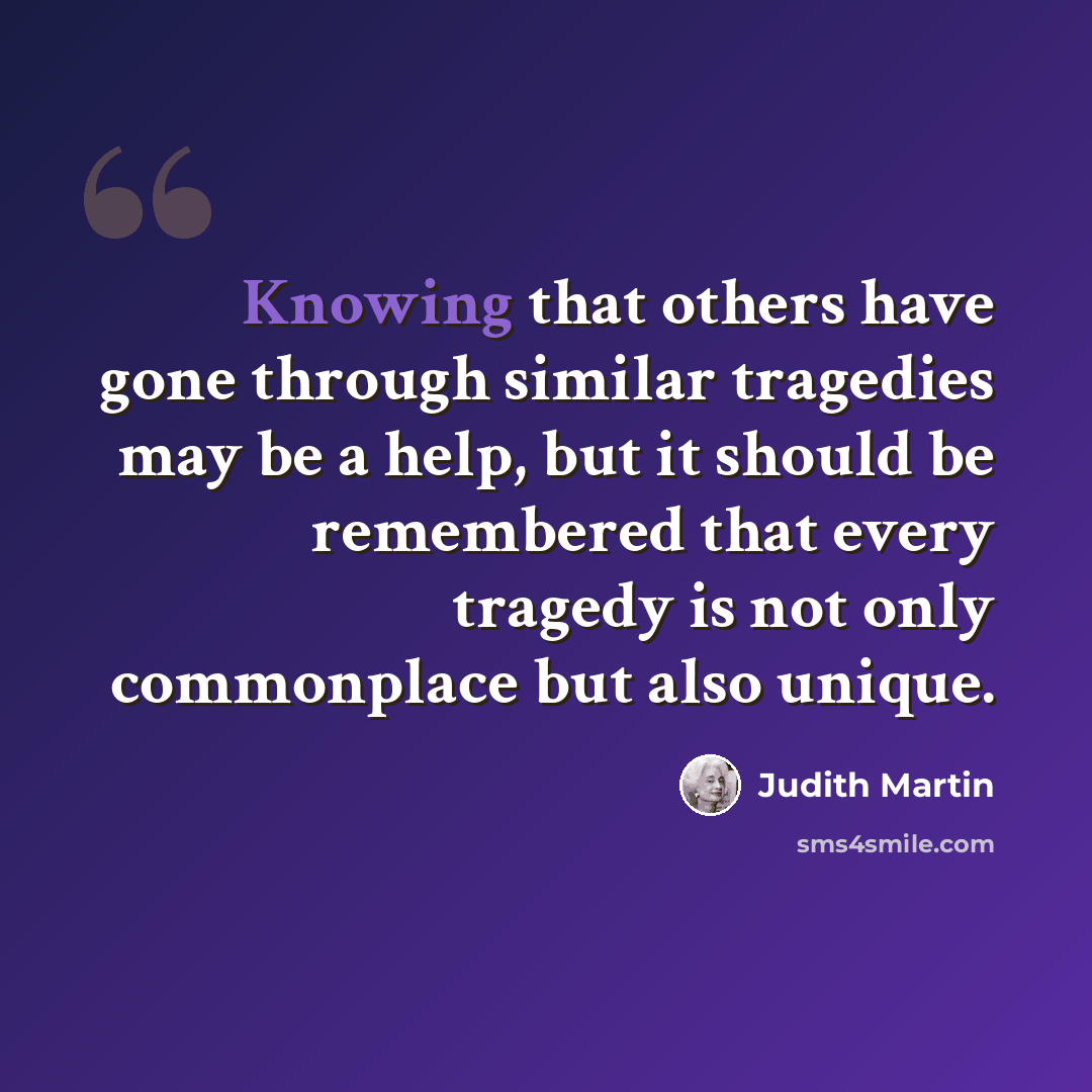 “Knowing that others have gone through similar tragedies may be a help, but it should be remembered that every tragedy is not only commonplace but also unique.” quote by Judith Martin