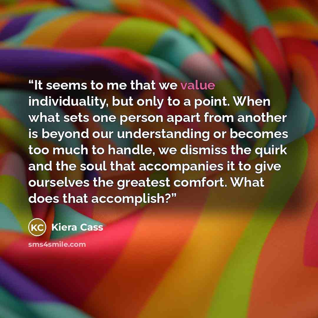 “It seems to me that we value individuality, but only to a point. When what sets one person apart from another is beyond our understanding or becomes too much to handle, we dismiss the quirk and the soul that accompanies it to give ourselves the greatest comfort. What does that accomplish?” quote by Kiera Cass