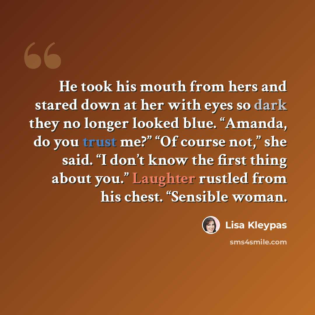 “He took his mouth from hers and stared down at her with eyes so dark they no longer looked blue. “Amanda, do you trust me?” “Of course not,” she said. “I don’t know the first thing about you.” Laughter rustled from his chest. “Sensible woman.” quote by Lisa Kleypas