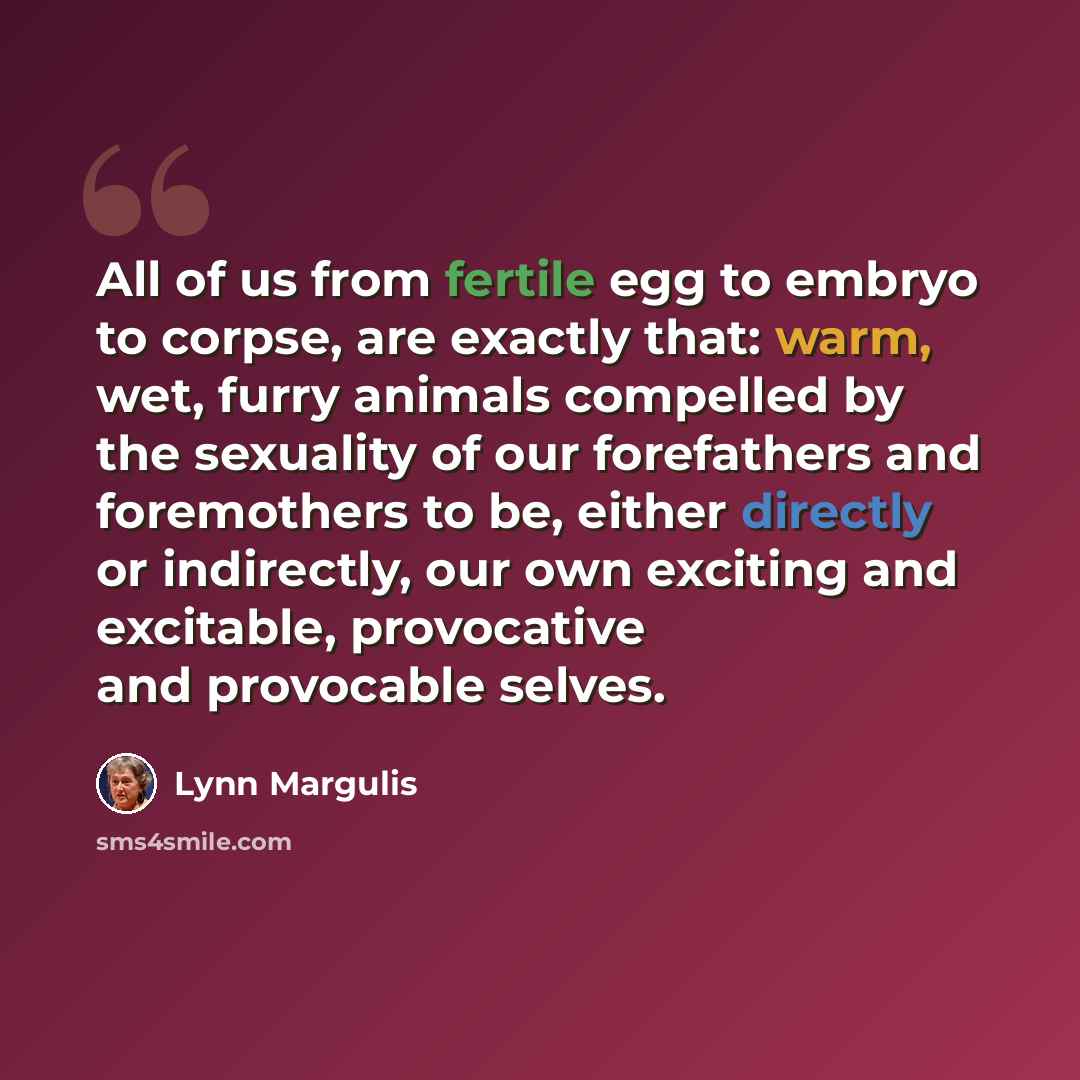 “All of us from fertile egg to embryo to corpse, are exactly that: warm, wet, furry animals compelled by the sexuality of our forefathers and foremothers to be, either directly or indirectly, our own exciting and excitable, provocative and provocable selves.” quote by Lynn Margulis
