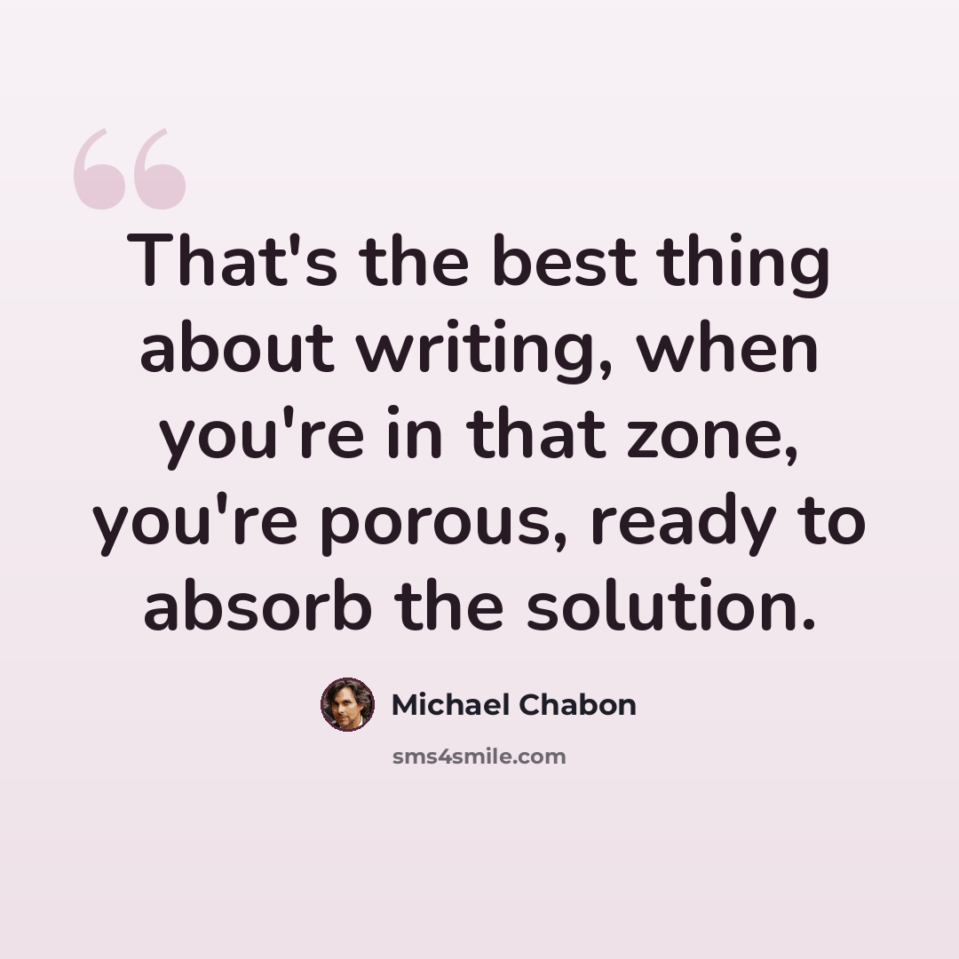 “That's the best thing about writing, when you're in that zone, you're porous, ready to absorb the solution.” quote by Michael Chabon